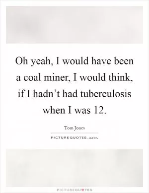 Oh yeah, I would have been a coal miner, I would think, if I hadn’t had tuberculosis when I was 12 Picture Quote #1