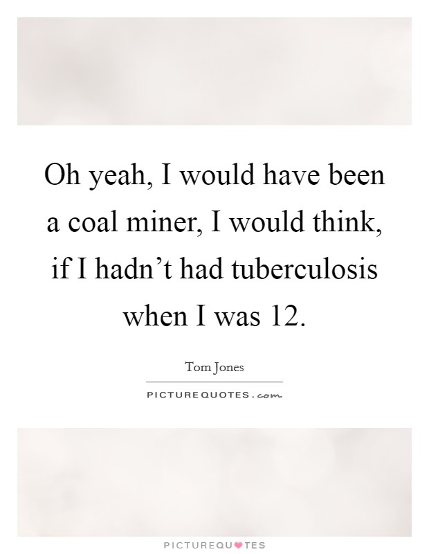 Oh yeah, I would have been a coal miner, I would think, if I hadn't had tuberculosis when I was 12. Picture Quote #1