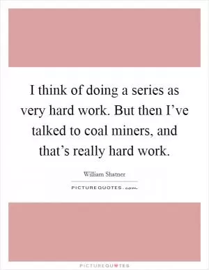 I think of doing a series as very hard work. But then I’ve talked to coal miners, and that’s really hard work Picture Quote #1