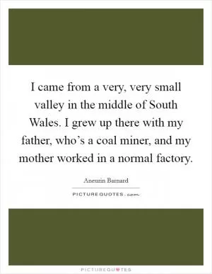 I came from a very, very small valley in the middle of South Wales. I grew up there with my father, who’s a coal miner, and my mother worked in a normal factory Picture Quote #1