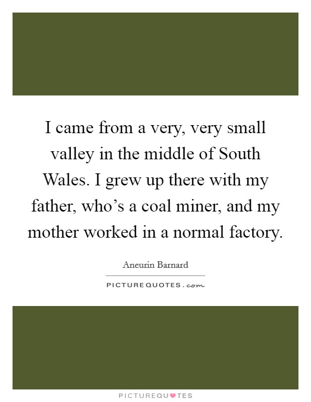 I came from a very, very small valley in the middle of South Wales. I grew up there with my father, who's a coal miner, and my mother worked in a normal factory. Picture Quote #1