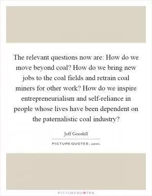 The relevant questions now are: How do we move beyond coal? How do we bring new jobs to the coal fields and retrain coal miners for other work? How do we inspire entrepreneurialism and self-reliance in people whose lives have been dependent on the paternalistic coal industry? Picture Quote #1
