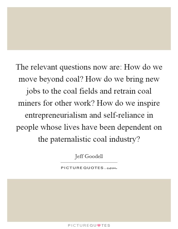 The relevant questions now are: How do we move beyond coal? How do we bring new jobs to the coal fields and retrain coal miners for other work? How do we inspire entrepreneurialism and self-reliance in people whose lives have been dependent on the paternalistic coal industry? Picture Quote #1