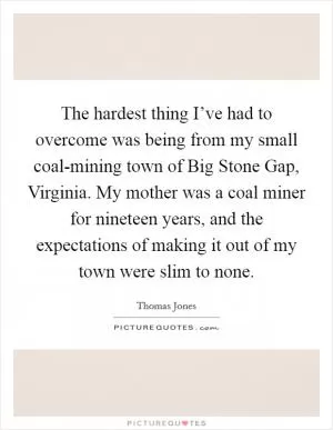 The hardest thing I’ve had to overcome was being from my small coal-mining town of Big Stone Gap, Virginia. My mother was a coal miner for nineteen years, and the expectations of making it out of my town were slim to none Picture Quote #1