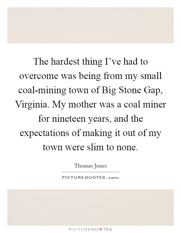 The hardest thing I've had to overcome was being from my small coal-mining town of Big Stone Gap, Virginia. My mother was a coal miner for nineteen years, and the expectations of making it out of my town were slim to none. Picture Quote #1
