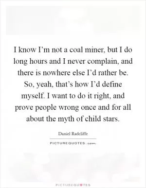 I know I’m not a coal miner, but I do long hours and I never complain, and there is nowhere else I’d rather be. So, yeah, that’s how I’d define myself. I want to do it right, and prove people wrong once and for all about the myth of child stars Picture Quote #1