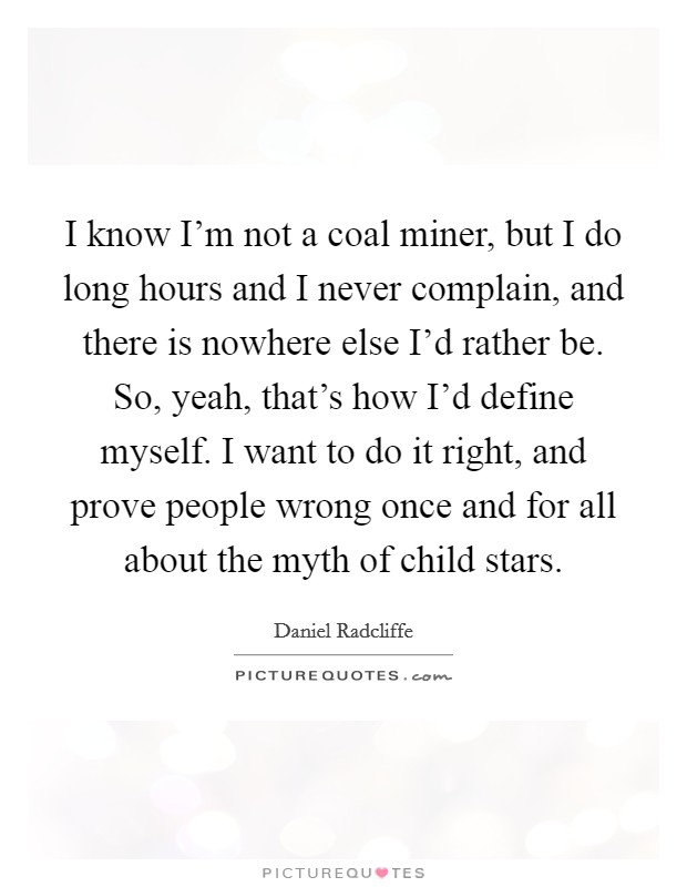 I know I'm not a coal miner, but I do long hours and I never complain, and there is nowhere else I'd rather be. So, yeah, that's how I'd define myself. I want to do it right, and prove people wrong once and for all about the myth of child stars. Picture Quote #1