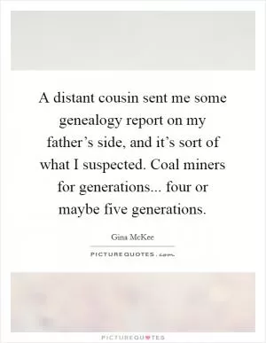 A distant cousin sent me some genealogy report on my father’s side, and it’s sort of what I suspected. Coal miners for generations... four or maybe five generations Picture Quote #1
