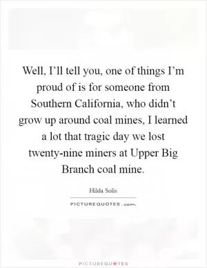 Well, I’ll tell you, one of things I’m proud of is for someone from Southern California, who didn’t grow up around coal mines, I learned a lot that tragic day we lost twenty-nine miners at Upper Big Branch coal mine Picture Quote #1