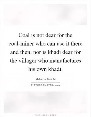 Coal is not dear for the coal-miner who can use it there and then, nor is khadi dear for the villager who manufactures his own khadi Picture Quote #1