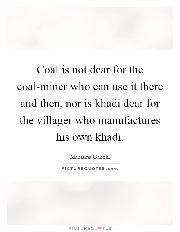 Coal is not dear for the coal-miner who can use it there and then, nor is khadi dear for the villager who manufactures his own khadi. Picture Quote #1