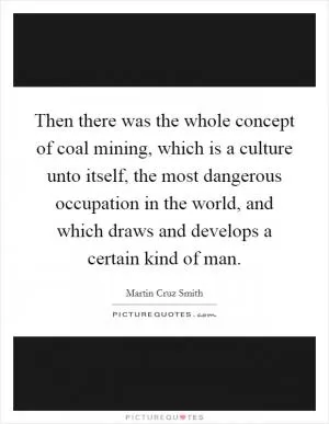 Then there was the whole concept of coal mining, which is a culture unto itself, the most dangerous occupation in the world, and which draws and develops a certain kind of man Picture Quote #1