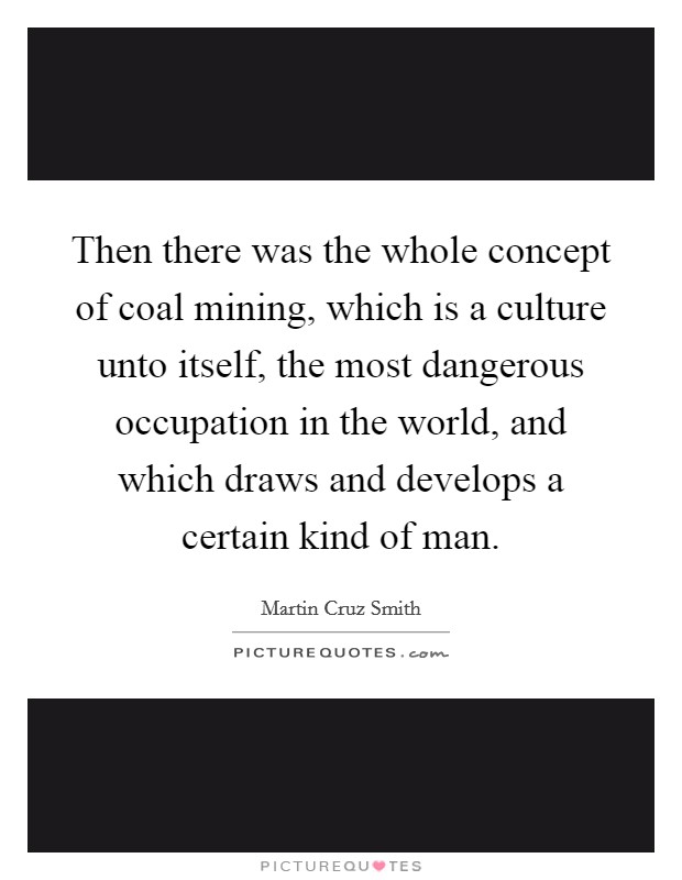Then there was the whole concept of coal mining, which is a culture unto itself, the most dangerous occupation in the world, and which draws and develops a certain kind of man. Picture Quote #1