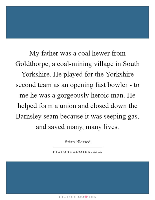 My father was a coal hewer from Goldthorpe, a coal-mining village in South Yorkshire. He played for the Yorkshire second team as an opening fast bowler - to me he was a gorgeously heroic man. He helped form a union and closed down the Barnsley seam because it was seeping gas, and saved many, many lives. Picture Quote #1