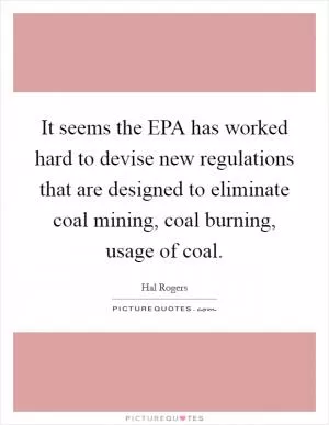 It seems the EPA has worked hard to devise new regulations that are designed to eliminate coal mining, coal burning, usage of coal Picture Quote #1