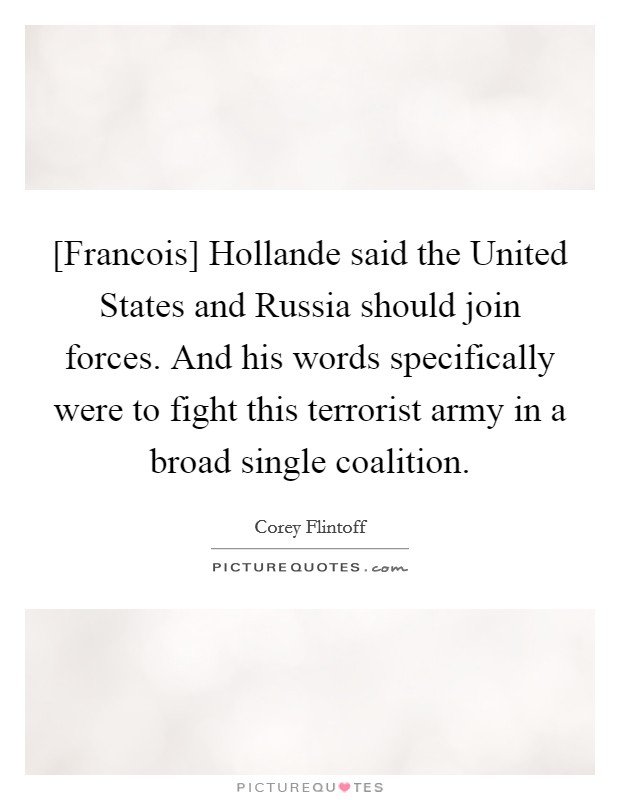 [Francois] Hollande said the United States and Russia should join forces. And his words specifically were to fight this terrorist army in a broad single coalition. Picture Quote #1