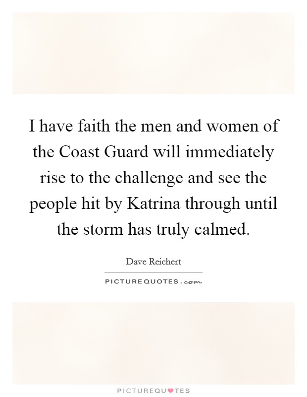 I have faith the men and women of the Coast Guard will immediately rise to the challenge and see the people hit by Katrina through until the storm has truly calmed. Picture Quote #1
