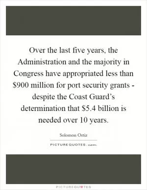 Over the last five years, the Administration and the majority in Congress have appropriated less than $900 million for port security grants - despite the Coast Guard’s determination that $5.4 billion is needed over 10 years Picture Quote #1