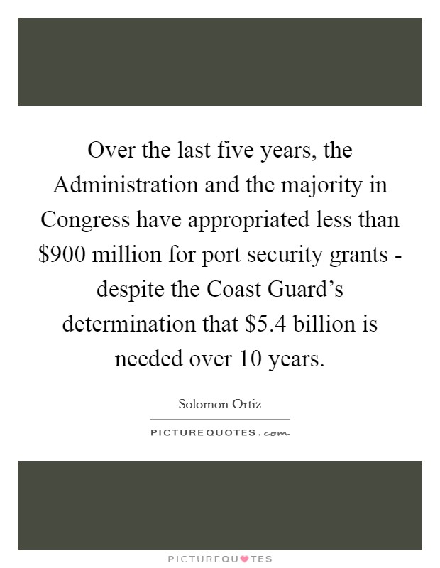 Over the last five years, the Administration and the majority in Congress have appropriated less than $900 million for port security grants - despite the Coast Guard's determination that $5.4 billion is needed over 10 years. Picture Quote #1