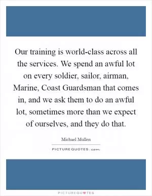 Our training is world-class across all the services. We spend an awful lot on every soldier, sailor, airman, Marine, Coast Guardsman that comes in, and we ask them to do an awful lot, sometimes more than we expect of ourselves, and they do that Picture Quote #1