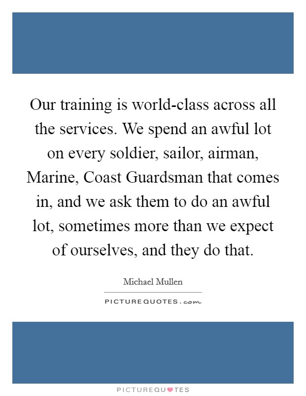 Our training is world-class across all the services. We spend an awful lot on every soldier, sailor, airman, Marine, Coast Guardsman that comes in, and we ask them to do an awful lot, sometimes more than we expect of ourselves, and they do that. Picture Quote #1