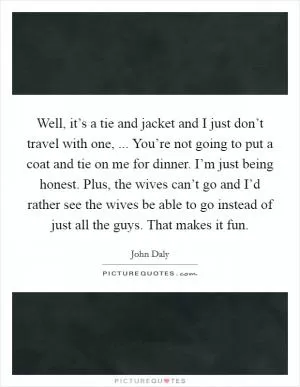 Well, it’s a tie and jacket and I just don’t travel with one, ... You’re not going to put a coat and tie on me for dinner. I’m just being honest. Plus, the wives can’t go and I’d rather see the wives be able to go instead of just all the guys. That makes it fun Picture Quote #1