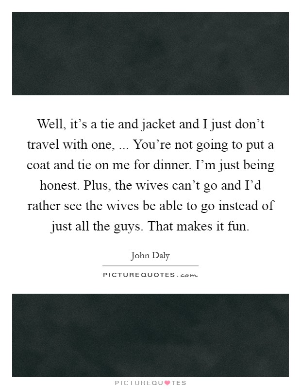 Well, it's a tie and jacket and I just don't travel with one, ... You're not going to put a coat and tie on me for dinner. I'm just being honest. Plus, the wives can't go and I'd rather see the wives be able to go instead of just all the guys. That makes it fun. Picture Quote #1