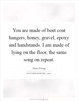 You are made of bent coat hangers, honey, gravel, epoxy and handstands. I am made of lying on the floor, the same song on repeat Picture Quote #1