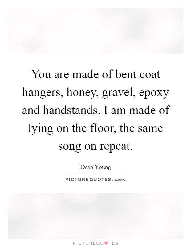 You are made of bent coat hangers, honey, gravel, epoxy and handstands. I am made of lying on the floor, the same song on repeat. Picture Quote #1