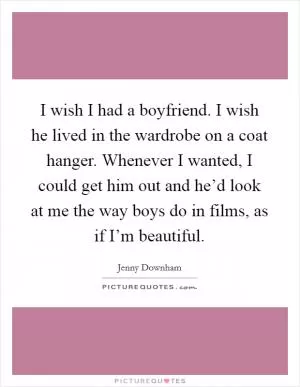 I wish I had a boyfriend. I wish he lived in the wardrobe on a coat hanger. Whenever I wanted, I could get him out and he’d look at me the way boys do in films, as if I’m beautiful Picture Quote #1
