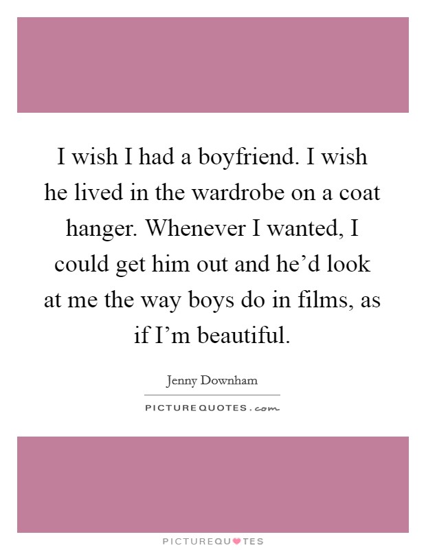 I wish I had a boyfriend. I wish he lived in the wardrobe on a coat hanger. Whenever I wanted, I could get him out and he'd look at me the way boys do in films, as if I'm beautiful. Picture Quote #1