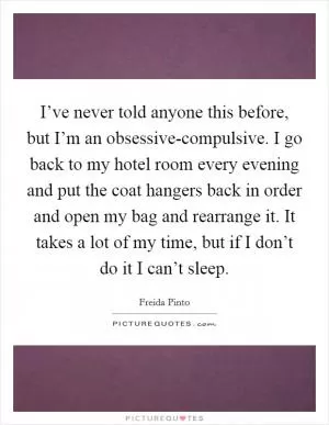 I’ve never told anyone this before, but I’m an obsessive-compulsive. I go back to my hotel room every evening and put the coat hangers back in order and open my bag and rearrange it. It takes a lot of my time, but if I don’t do it I can’t sleep Picture Quote #1
