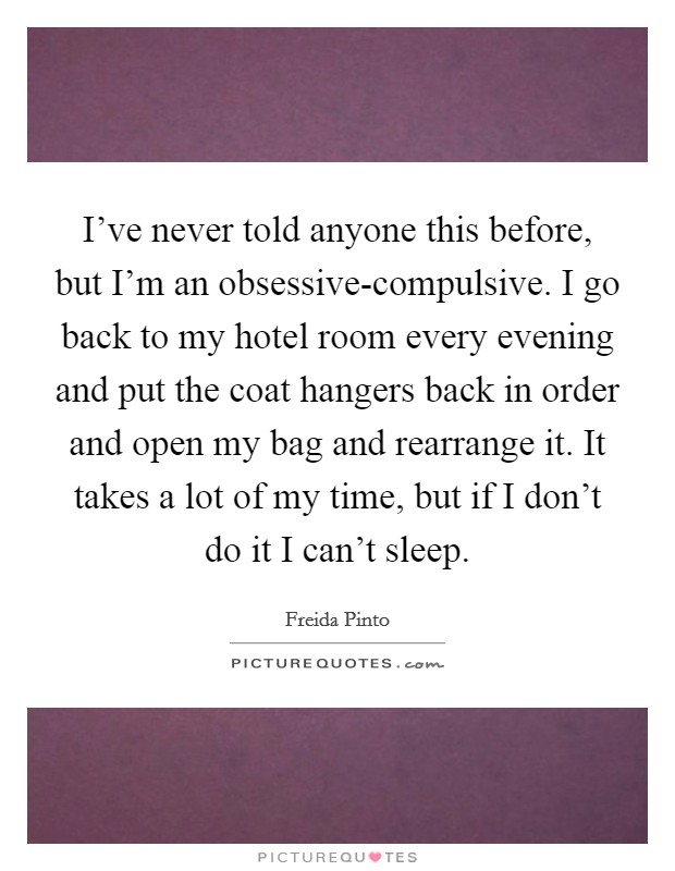 I've never told anyone this before, but I'm an obsessive-compulsive. I go back to my hotel room every evening and put the coat hangers back in order and open my bag and rearrange it. It takes a lot of my time, but if I don't do it I can't sleep. Picture Quote #1