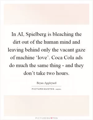 In AI, Spielberg is bleaching the dirt out of the human mind and leaving behind only the vacant gaze of machine ‘love’. Coca Cola ads do much the same thing - and they don’t take two hours Picture Quote #1