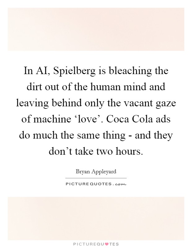 In AI, Spielberg is bleaching the dirt out of the human mind and leaving behind only the vacant gaze of machine ‘love'. Coca Cola ads do much the same thing - and they don't take two hours. Picture Quote #1