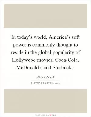 In today’s world, America’s soft power is commonly thought to reside in the global popularity of Hollywood movies, Coca-Cola, McDonald’s and Starbucks Picture Quote #1