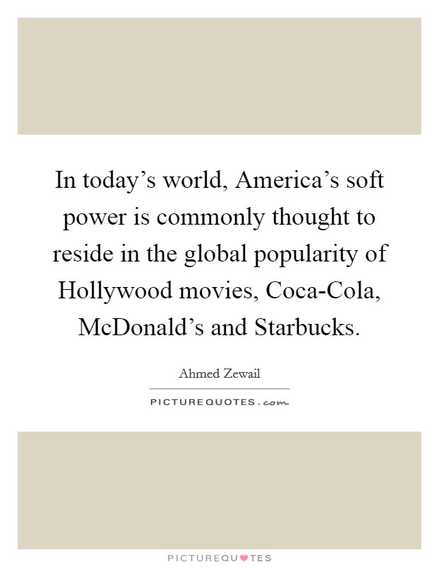 In today's world, America's soft power is commonly thought to reside in the global popularity of Hollywood movies, Coca-Cola, McDonald's and Starbucks. Picture Quote #1