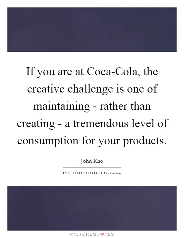 If you are at Coca-Cola, the creative challenge is one of maintaining - rather than creating - a tremendous level of consumption for your products. Picture Quote #1