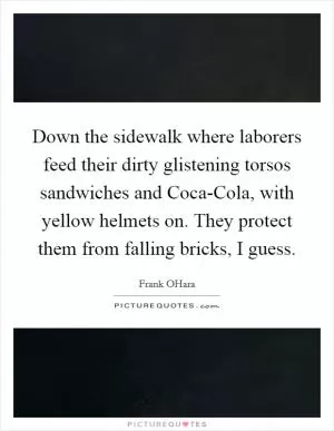 Down the sidewalk where laborers feed their dirty glistening torsos sandwiches and Coca-Cola, with yellow helmets on. They protect them from falling bricks, I guess Picture Quote #1