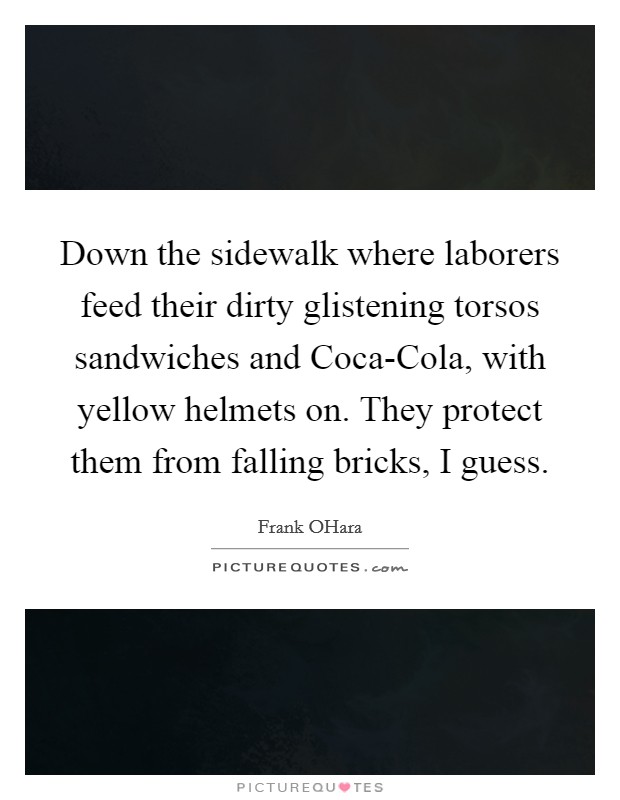Down the sidewalk where laborers feed their dirty glistening torsos sandwiches and Coca-Cola, with yellow helmets on. They protect them from falling bricks, I guess. Picture Quote #1