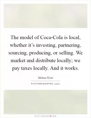 The model of Coca-Cola is local, whether it’s investing, partnering, sourcing, producing, or selling. We market and distribute locally; we pay taxes locally. And it works Picture Quote #1