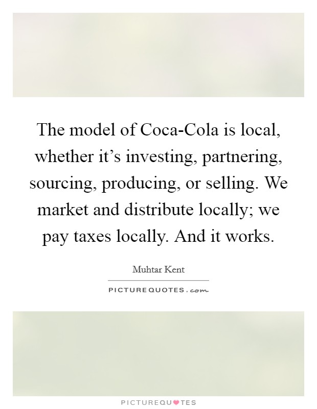 The model of Coca-Cola is local, whether it's investing, partnering, sourcing, producing, or selling. We market and distribute locally; we pay taxes locally. And it works. Picture Quote #1