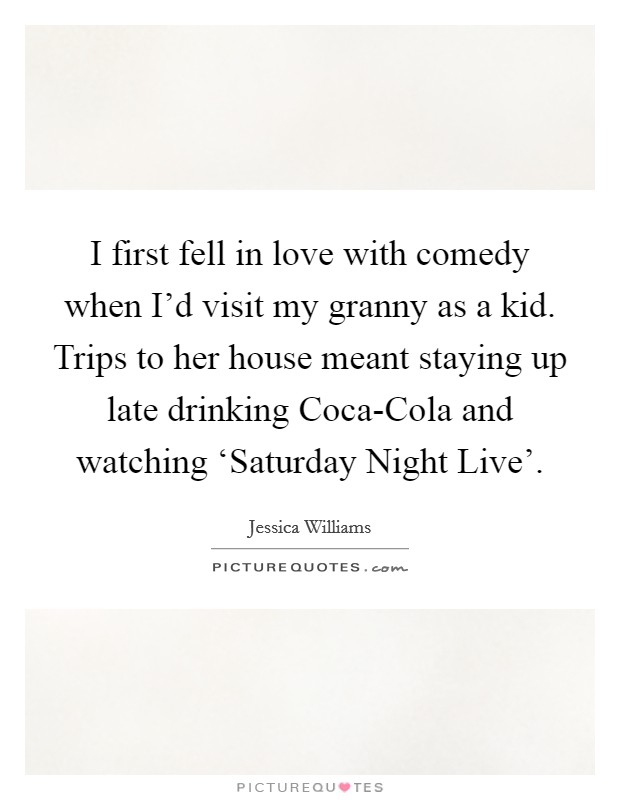 I first fell in love with comedy when I'd visit my granny as a kid. Trips to her house meant staying up late drinking Coca-Cola and watching ‘Saturday Night Live'. Picture Quote #1