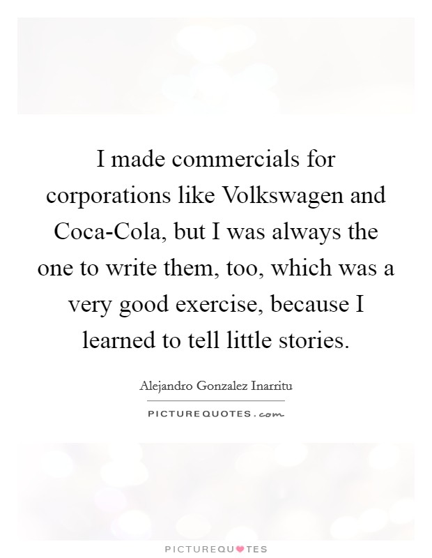 I made commercials for corporations like Volkswagen and Coca-Cola, but I was always the one to write them, too, which was a very good exercise, because I learned to tell little stories. Picture Quote #1
