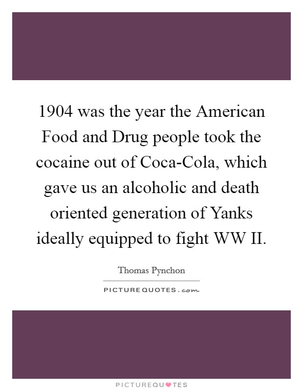 1904 was the year the American Food and Drug people took the cocaine out of Coca-Cola, which gave us an alcoholic and death oriented generation of Yanks ideally equipped to fight WW II. Picture Quote #1
