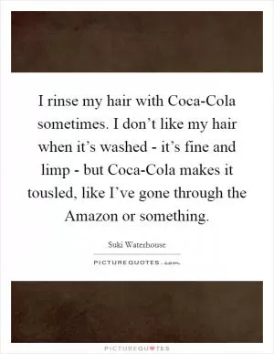 I rinse my hair with Coca-Cola sometimes. I don’t like my hair when it’s washed - it’s fine and limp - but Coca-Cola makes it tousled, like I’ve gone through the Amazon or something Picture Quote #1