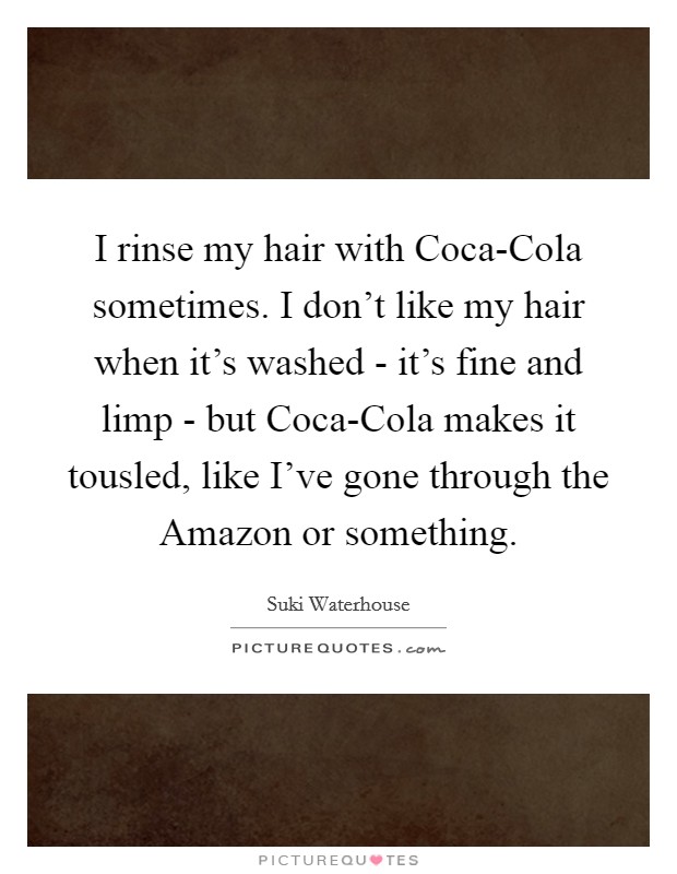 I rinse my hair with Coca-Cola sometimes. I don't like my hair when it's washed - it's fine and limp - but Coca-Cola makes it tousled, like I've gone through the Amazon or something. Picture Quote #1