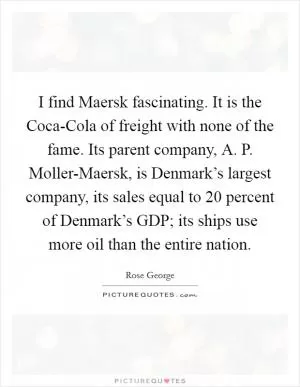 I find Maersk fascinating. It is the Coca-Cola of freight with none of the fame. Its parent company, A. P. Moller-Maersk, is Denmark’s largest company, its sales equal to 20 percent of Denmark’s GDP; its ships use more oil than the entire nation Picture Quote #1