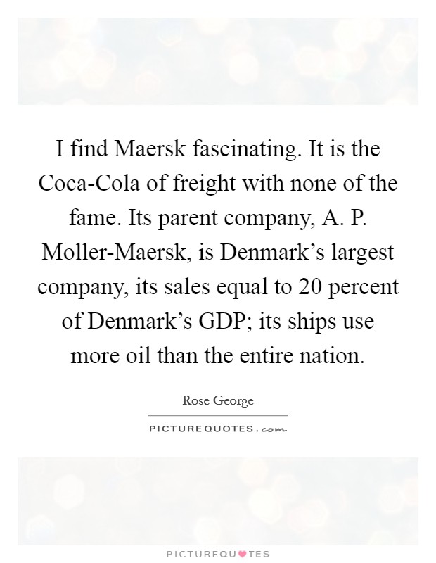 I find Maersk fascinating. It is the Coca-Cola of freight with none of the fame. Its parent company, A. P. Moller-Maersk, is Denmark's largest company, its sales equal to 20 percent of Denmark's GDP; its ships use more oil than the entire nation. Picture Quote #1