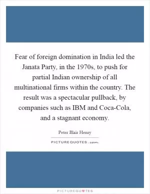 Fear of foreign domination in India led the Janata Party, in the 1970s, to push for partial Indian ownership of all multinational firms within the country. The result was a spectacular pullback, by companies such as IBM and Coca-Cola, and a stagnant economy Picture Quote #1